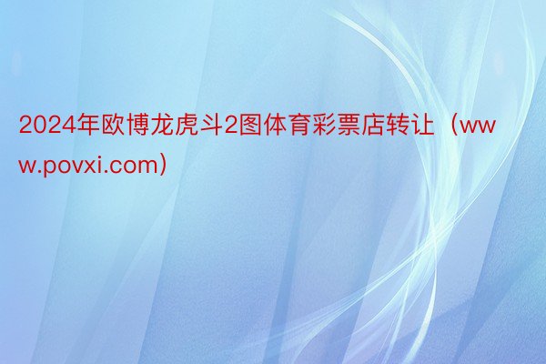 2024年欧博龙虎斗2图体育彩票店转让（www.povxi.com）