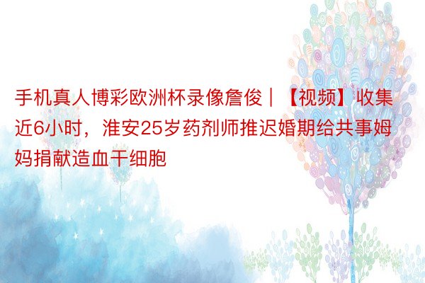 手机真人博彩欧洲杯录像詹俊 | 【视频】收集近6小时，淮安25岁药剂师推迟婚期给共事姆妈捐献造血干细胞