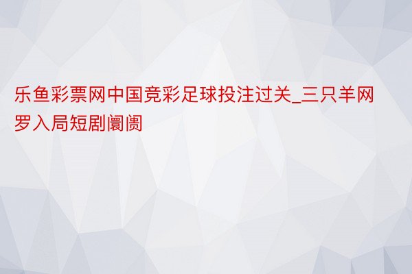 乐鱼彩票网中国竞彩足球投注过关_三只羊网罗入局短剧阛阓