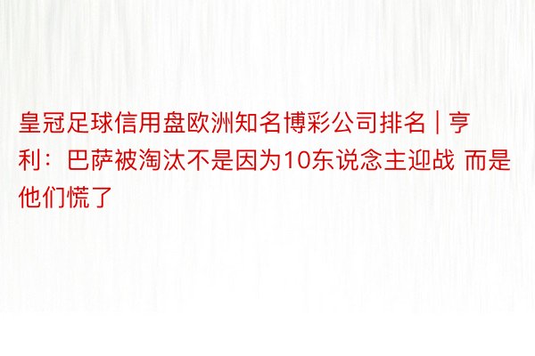 皇冠足球信用盘欧洲知名博彩公司排名 | 亨利：巴萨被淘汰不是因为10东说念主迎战 而是他们慌了