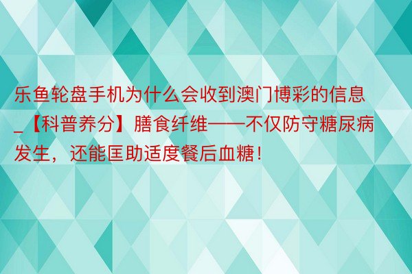 乐鱼轮盘手机为什么会收到澳门博彩的信息_【科普养分】膳食纤维——不仅防守糖尿病发生，还能匡助适度餐后血糖！