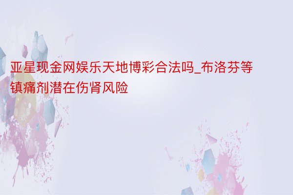 亚星现金网娱乐天地博彩合法吗_布洛芬等镇痛剂潜在伤肾风险