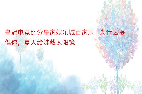 皇冠电竞比分皇家娱乐城百家乐 | 为什么提倡你，夏天给娃戴太阳镜