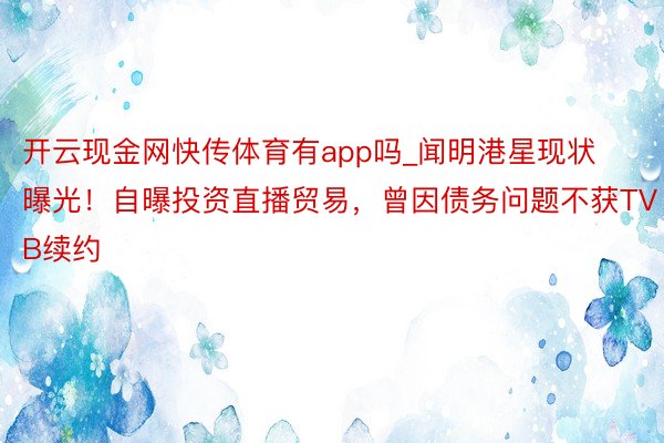 开云现金网快传体育有app吗_闻明港星现状曝光！自曝投资直播贸易，曾因债务问题不获TVB续约