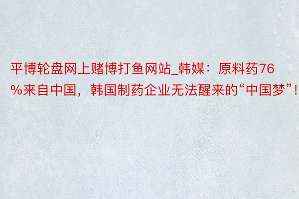 平博轮盘网上赌博打鱼网站_韩媒：原料药76%来自中国，韩国制药企业无法醒来的“中国梦”！