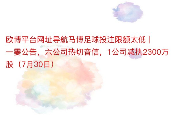 欧博平台网址导航马博足球投注限额太低 | 一霎公告，六公司热切音信，1公司减执2300万股（7月30日）