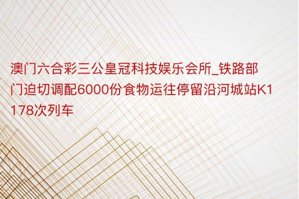 澳门六合彩三公皇冠科技娱乐会所_铁路部门迫切调配6000份食物运往停留沿河城站K1178次列车