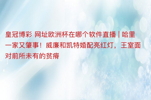 皇冠博彩 网址欧洲杯在哪个软件直播 | 哈里一家又肇事！威廉和凯特婚配亮红灯，王室面对前所未有的贫瘠