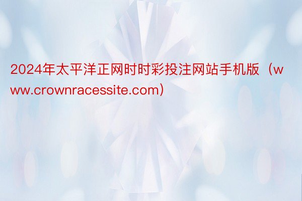 2024年太平洋正网时时彩投注网站手机版（www.crownracessite.com）