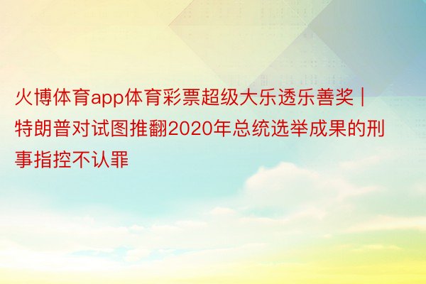 火博体育app体育彩票超级大乐透乐善奖 | 特朗普对试图推翻2020年总统选举成果的刑事指控不认罪
