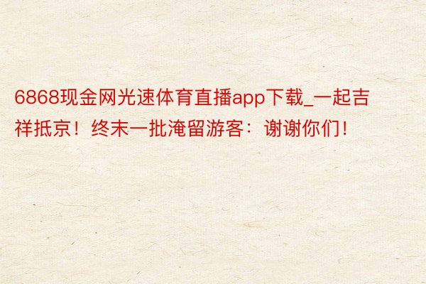 6868现金网光速体育直播app下载_一起吉祥抵京！终末一批淹留游客：谢谢你们！