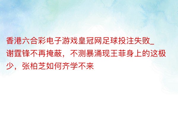 香港六合彩电子游戏皇冠网足球投注失败_谢霆锋不再掩蔽，不测暴涌现王菲身上的这极少，张柏芝如何齐学不来