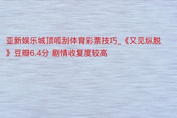 亚新娱乐城顶呱刮体育彩票技巧_《又见纵脱》豆瓣6.4分 剧情收复度较高