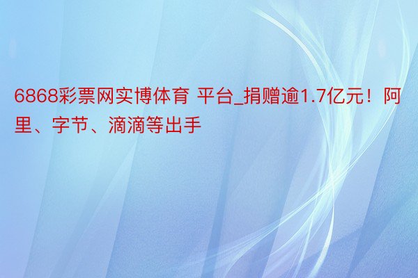 6868彩票网实博体育 平台_捐赠逾1.7亿元！阿里、字节、滴滴等出手