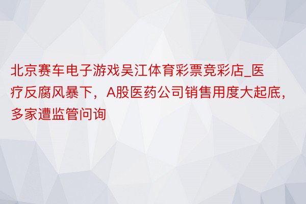 北京赛车电子游戏吴江体育彩票竞彩店_医疗反腐风暴下，A股医药公司销售用度大起底，多家遭监管问询