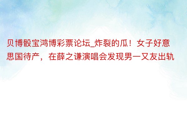 贝博骰宝鸿博彩票论坛_炸裂的瓜！女子好意思国待产，在薛之谦演唱会发现男一又友出轨