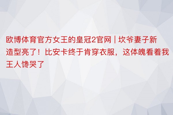 欧博体育官方女王的皇冠2官网 | 坎爷妻子新造型亮了！比安卡终于肯穿衣服，这体魄看着我王人馋哭了