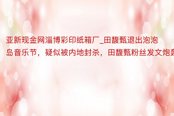亚新现金网淄博彩印纸箱厂_田馥甄退出泡泡岛音乐节，疑似被内地封杀，田馥甄粉丝发文炮轰
