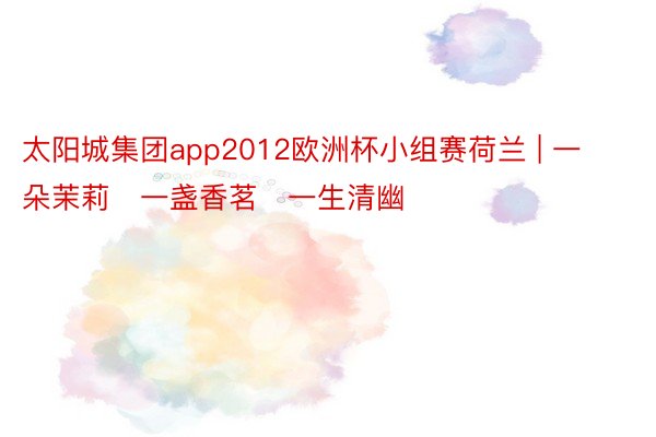 太阳城集团app2012欧洲杯小组赛荷兰 | 一朵茉莉　一盏香茗　一生清幽