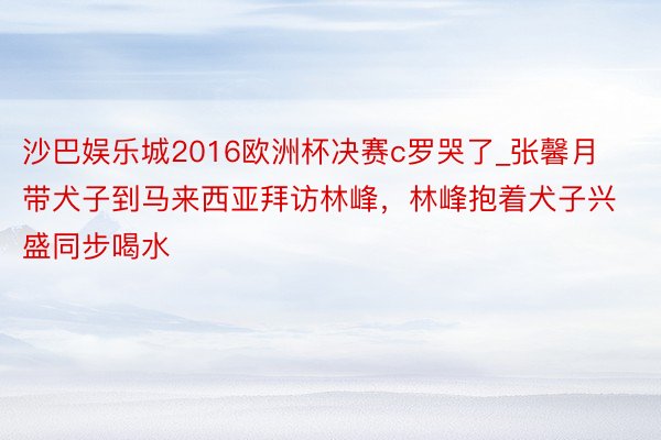 沙巴娱乐城2016欧洲杯决赛c罗哭了_张馨月带犬子到马来西亚拜访林峰，林峰抱着犬子兴盛同步喝水