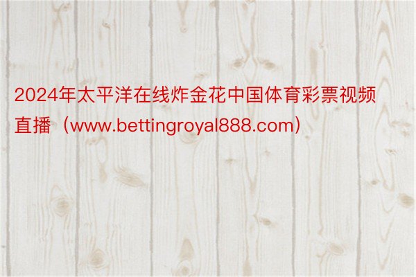 2024年太平洋在线炸金花中国体育彩票视频直播（www.bettingroyal888.com）