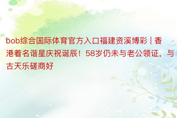 bob综合国际体育官方入口福建资溪博彩 | 香港着名谐星庆祝诞辰！58岁仍未与老公领证，与古天乐磋商好