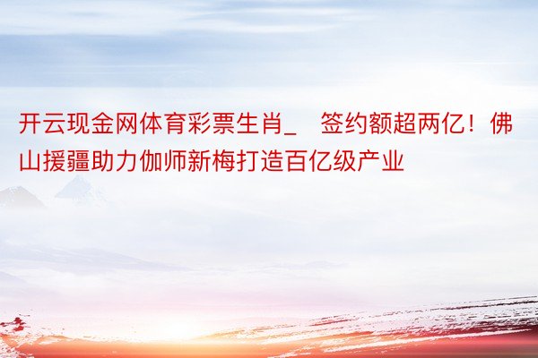 开云现金网体育彩票生肖_​签约额超两亿！佛山援疆助力伽师新梅打造百亿级产业