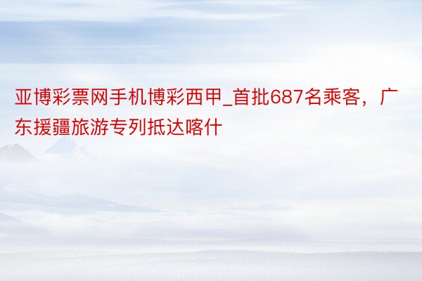 亚博彩票网手机博彩西甲_首批687名乘客，广东援疆旅游专列抵达喀什
