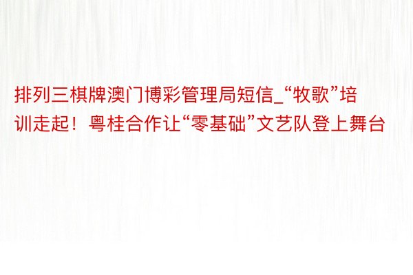 排列三棋牌澳门博彩管理局短信_“牧歌”培训走起！粤桂合作让“零基础”文艺队登上舞台
