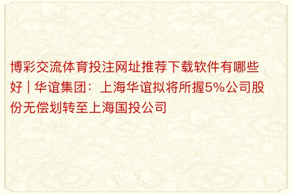 博彩交流体育投注网址推荐下载软件有哪些好 | 华谊集团：上海华谊拟将所握5%公司股份无偿划转至上海国投公司