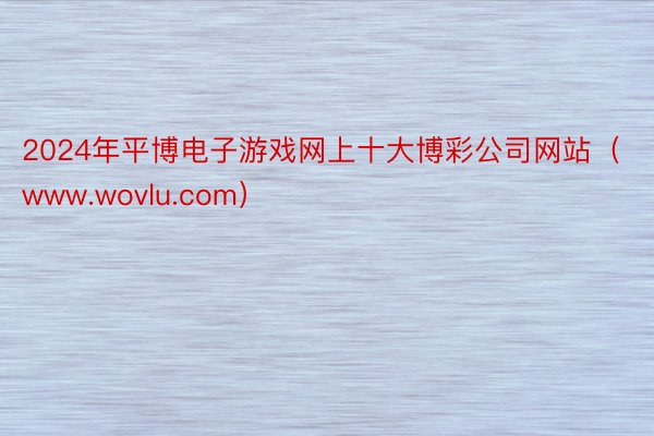 2024年平博电子游戏网上十大博彩公司网站（www.wovlu.com）