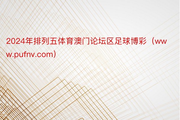 2024年排列五体育澳门论坛区足球博彩（www.pufnv.com）