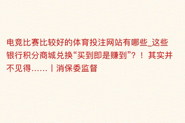 电竞比赛比较好的体育投注网站有哪些_这些银行积分商城兑换“买到即是赚到”？！其实并不见得……丨消保委监督