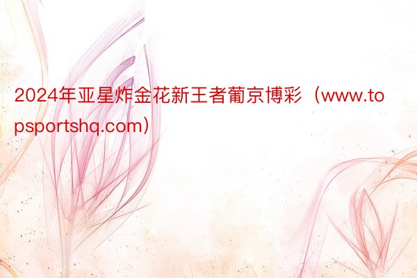 2024年亚星炸金花新王者葡京博彩（www.topsportshq.com）