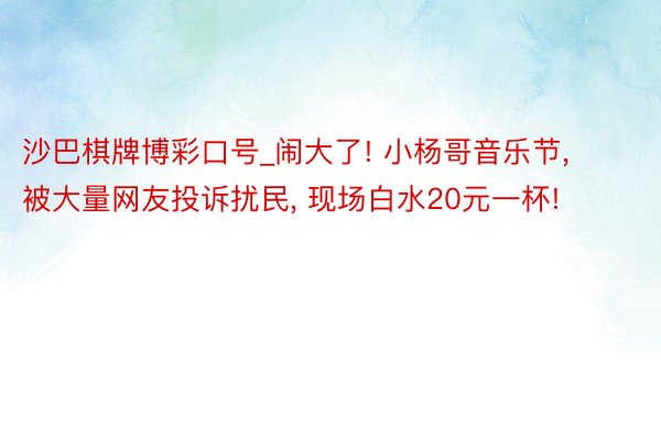 沙巴棋牌博彩口号_闹大了! 小杨哥音乐节, 被大量网友投诉扰民, 现场白水20元一杯!