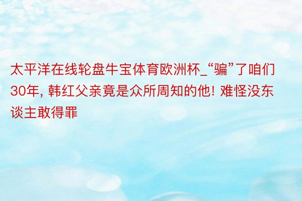 太平洋在线轮盘牛宝体育欧洲杯_“骗”了咱们30年, 韩红父亲竟是众所周知的他! 难怪没东谈主敢得罪