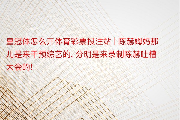 皇冠体怎么开体育彩票投注站 | 陈赫姆妈那儿是来干预综艺的, 分明是来录制陈赫吐槽大会的!