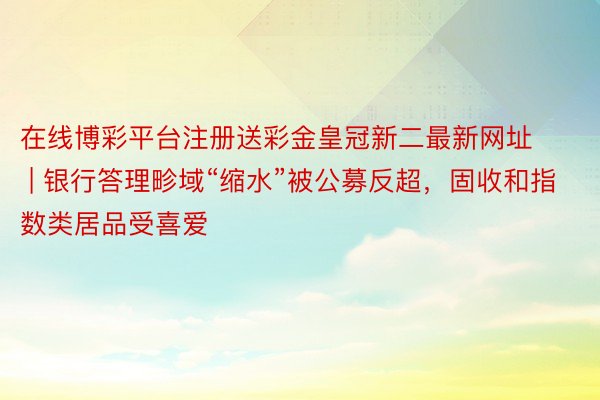 在线博彩平台注册送彩金皇冠新二最新网址 | 银行答理畛域“缩水”被公募反超，固收和指数类居品受喜爱