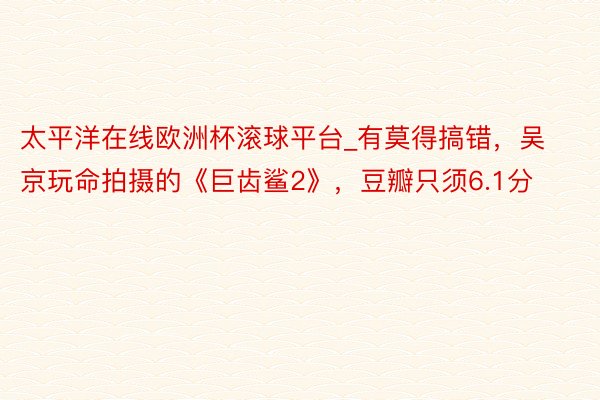太平洋在线欧洲杯滚球平台_有莫得搞错，吴京玩命拍摄的《巨齿鲨2》，豆瓣只须6.1分