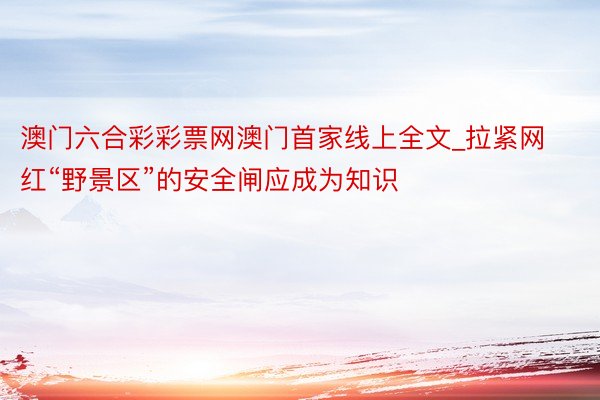 澳门六合彩彩票网澳门首家线上全文_拉紧网红“野景区”的安全闸应成为知识