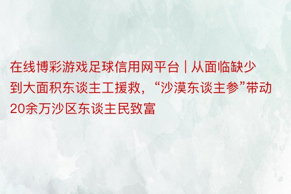 在线博彩游戏足球信用网平台 | 从面临缺少到大面积东谈主工援救，“沙漠东谈主参”带动20余万沙区东谈主民致富