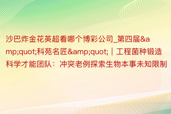 沙巴炸金花英超看哪个博彩公司_第四届&quot;科苑名匠&quot;｜工程菌种锻造科学才能团队：冲突老例探索生物本事未知限制