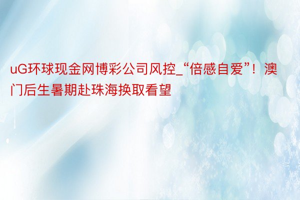 uG环球现金网博彩公司风控_“倍感自爱”！澳门后生暑期赴珠海换取看望