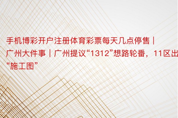 手机博彩开户注册体育彩票每天几点停售 | 广州大件事｜广州提议“1312”想路轮番，11区出炉“施工图”