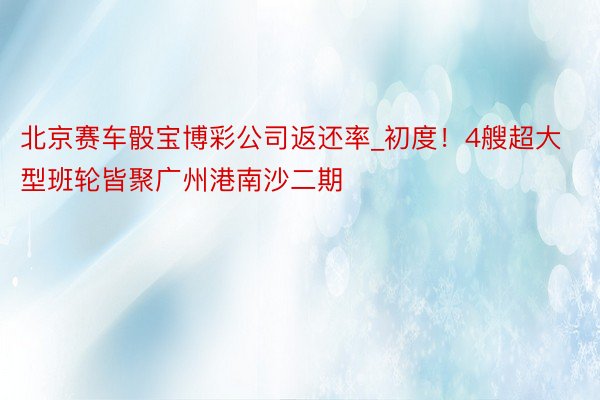 北京赛车骰宝博彩公司返还率_初度！4艘超大型班轮皆聚广州港南沙二期