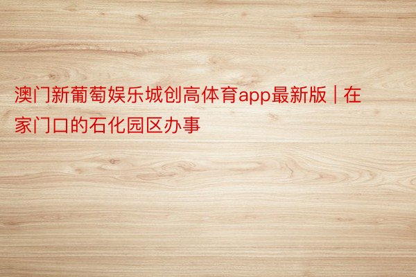 澳门新葡萄娱乐城创高体育app最新版 | 在家门口的石化园区办事