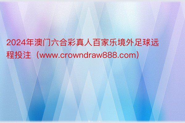 2024年澳门六合彩真人百家乐境外足球远程投注（www.crowndraw888.com）