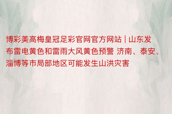 博彩美高梅皇冠足彩官网官方网站 | 山东发布雷电黄色和雷雨大风黄色预警 济南、泰安、淄博等市局部地区可能发生山洪灾害