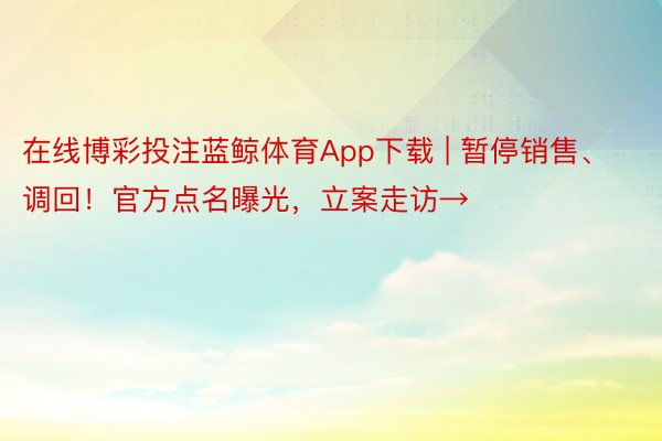 在线博彩投注蓝鲸体育App下载 | 暂停销售、调回！官方点名曝光，立案走访→