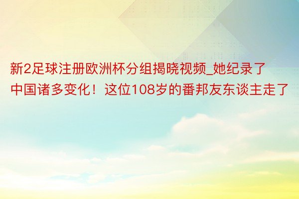 新2足球注册欧洲杯分组揭晓视频_她纪录了中国诸多变化！这位108岁的番邦友东谈主走了